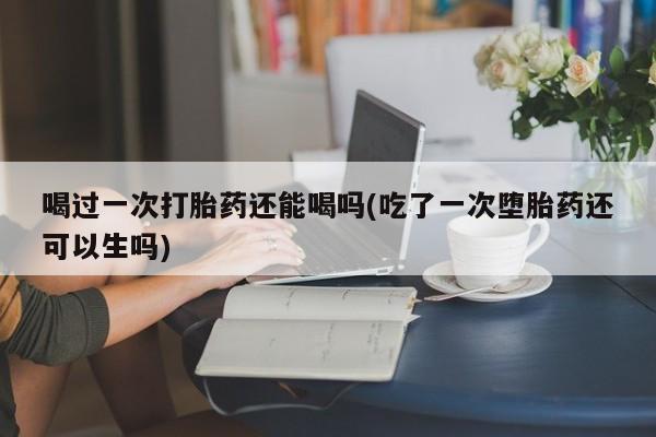 堕胎药使用喝过一次打胎药还能喝吗(吃了一次堕胎药还可以生吗)