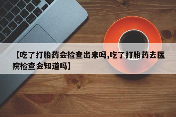 堕胎药使用【吃了打胎药会检查出来吗,吃了打胎药去医院检查会知道吗】