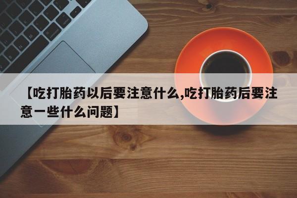 堕胎药使用【吃打胎药以后要注意什么,吃打胎药后要注意一些什么问题】
