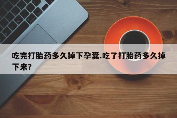 堕胎药使用吃完打胎药多久掉下孕囊.吃了打胎药多久掉下来？