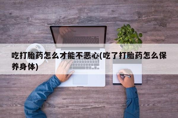 堕胎药使用吃打胎药怎么才能不恶心(吃了打胎药怎么保养身体)