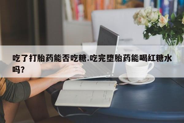 堕胎药使用吃了打胎药能否吃糖.吃完堕胎药能喝红糖水吗？