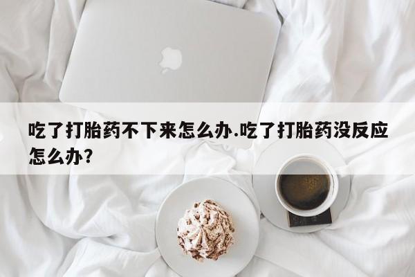 堕胎药使用吃了打胎药不下来怎么办.吃了打胎药没反应怎么办？
