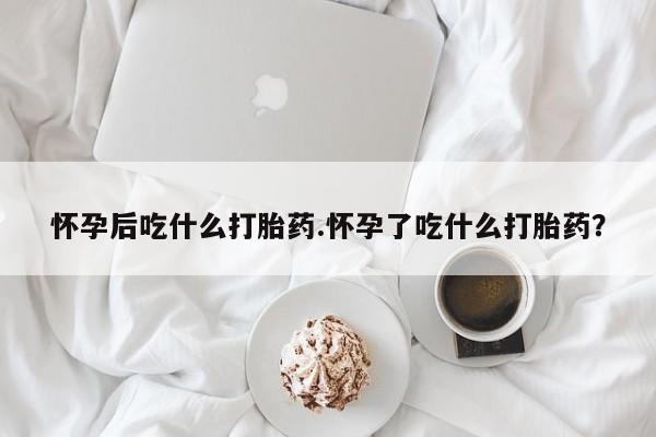 堕胎药使用怀孕后吃什么打胎药.怀孕了吃什么打胎药？