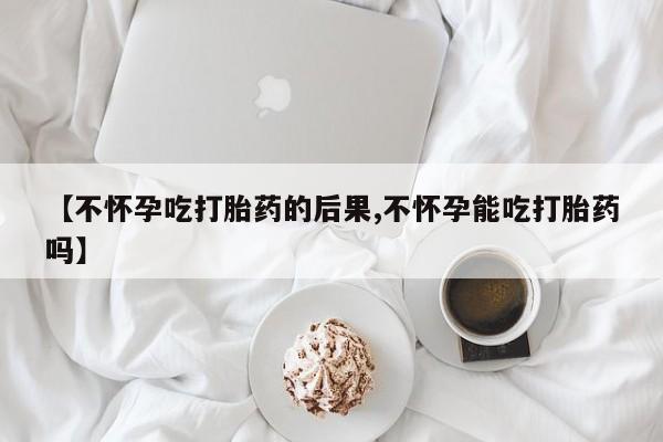 堕胎药使用【不怀孕吃打胎药的后果,不怀孕能吃打胎药吗】