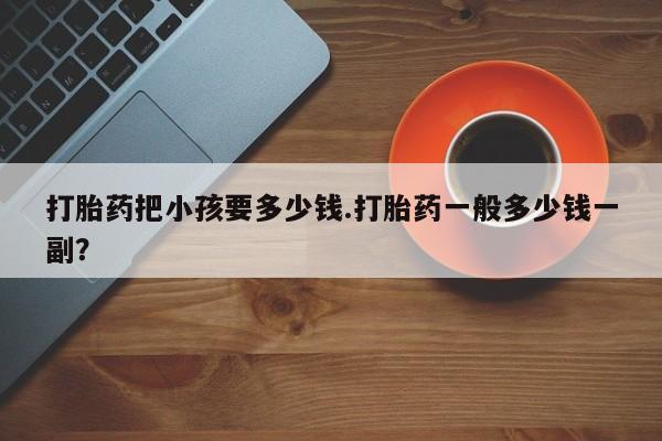 堕胎药使用打胎药把小孩要多少钱.打胎药一般多少钱一副？