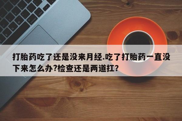 堕胎药使用打胎药吃了还是没来月经.吃了打胎药一直没下来怎么办?检查还是两道扛？