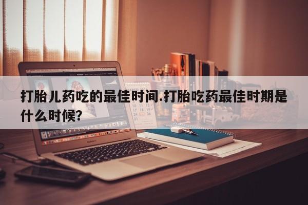 堕胎药使用打胎儿药吃的最佳时间.打胎吃药最佳时期是什么时候？