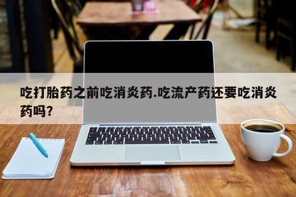 堕胎药使用吃打胎药之前吃消炎药.吃流产药还要吃消炎药吗？