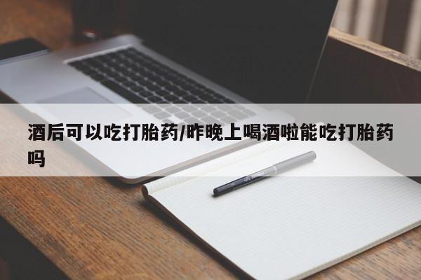 堕胎药使用酒后可以吃打胎药/昨晚上喝酒啦能吃打胎药吗