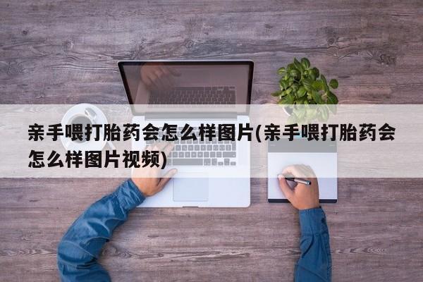 堕胎药使用亲手喂打胎药会怎么样图片(亲手喂打胎药会怎么样图片视频)