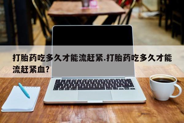 堕胎药使用打胎药吃多久才能流赶紧.打胎药吃多久才能流赶紧血？