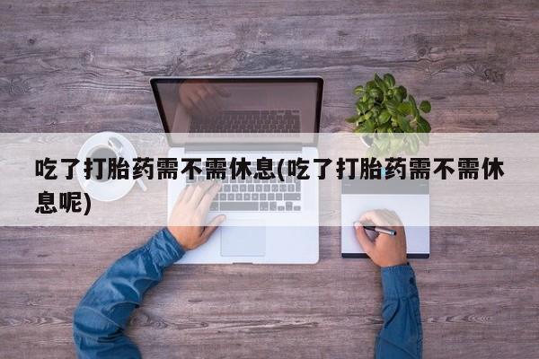 堕胎药使用吃了打胎药需不需休息(吃了打胎药需不需休息呢)