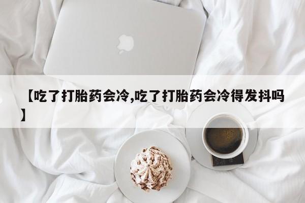 堕胎药使用【吃了打胎药会冷,吃了打胎药会冷得发抖吗】