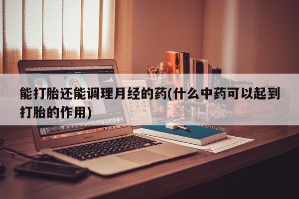 堕胎药使用能打胎还能调理月经的药(什么中药可以起到打胎的作用)