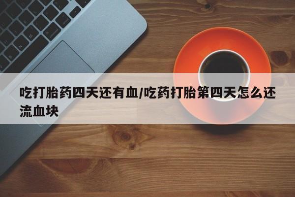 堕胎药使用吃打胎药四天还有血/吃药打胎第四天怎么还流血块