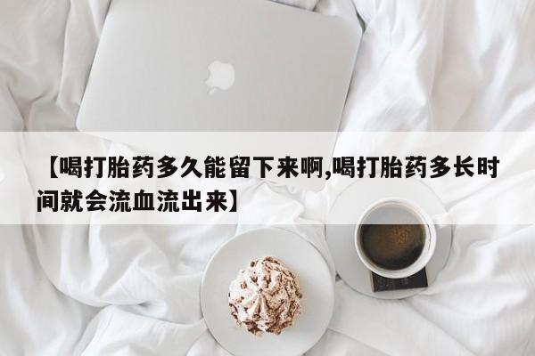 堕胎药使用【喝打胎药多久能留下来啊,喝打胎药多长时间就会流血流出来】