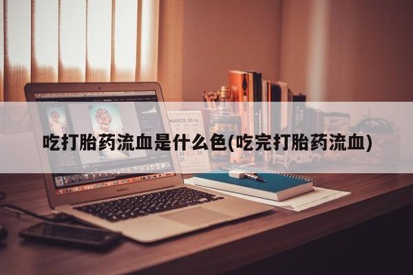 堕胎药使用吃打胎药流血是什么色(吃完打胎药流血)