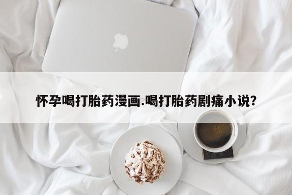 堕胎药使用怀孕喝打胎药漫画.喝打胎药剧痛小说？