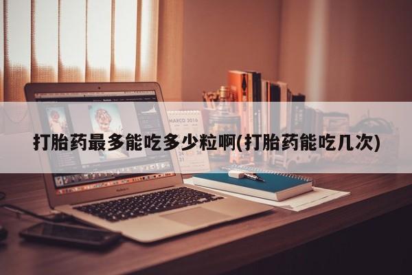 堕胎药使用打胎药最多能吃多少粒啊(打胎药能吃几次)