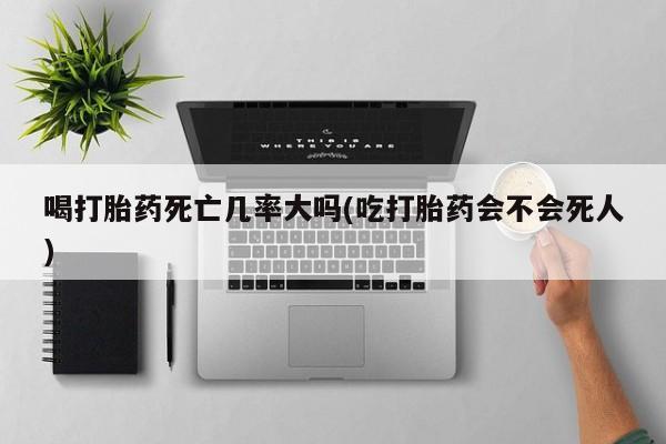 堕胎药使用喝打胎药死亡几率大吗(吃打胎药会不会死人)