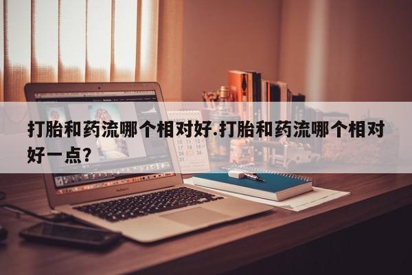 堕胎药使用打胎和药流哪个相对好.打胎和药流哪个相对好一点？