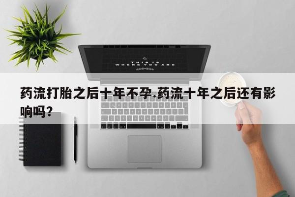 堕胎药使用药流打胎之后十年不孕.药流十年之后还有影响吗？