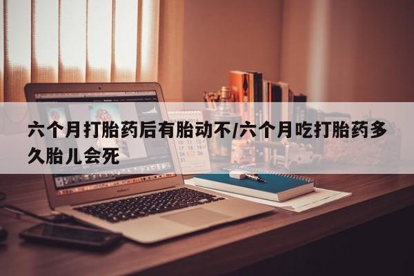 堕胎药使用六个月打胎药后有胎动不/六个月吃打胎药多久胎儿会死