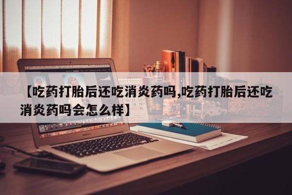 堕胎药使用【吃药打胎后还吃消炎药吗,吃药打胎后还吃消炎药吗会怎么样】