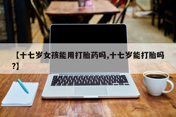 堕胎药使用【十七岁女孩能用打胎药吗,十七岁能打胎吗?】