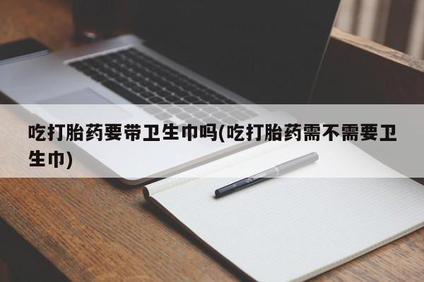 堕胎药使用吃打胎药要带卫生巾吗(吃打胎药需不需要卫生巾)