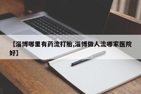 堕胎药使用【淄博哪里有药流打胎,淄博做人流哪家医院好】