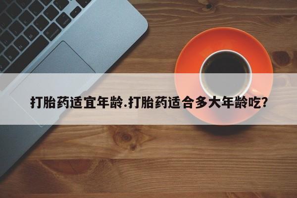 堕胎药使用打胎药适宜年龄.打胎药适合多大年龄吃？