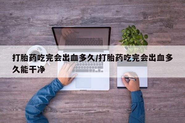 堕胎药使用打胎药吃完会出血多久/打胎药吃完会出血多久能干净