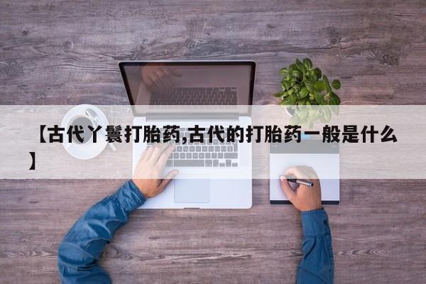 堕胎药使用【古代丫鬟打胎药,古代的打胎药一般是什么】