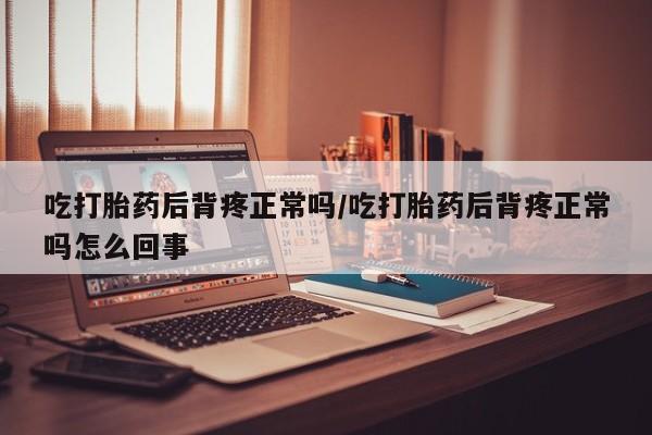 堕胎药使用吃打胎药后背疼正常吗/吃打胎药后背疼正常吗怎么回事
