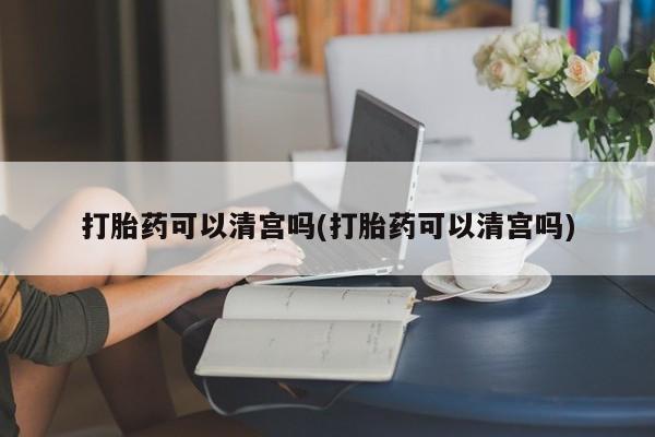 堕胎药使用打胎药可以清宫吗(打胎药可以清宫吗)