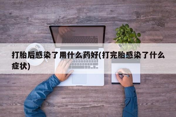 堕胎药使用打胎后感染了用什么药好(打完胎感染了什么症状)
