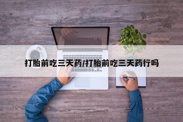 堕胎药使用打胎前吃三天药/打胎前吃三天药行吗