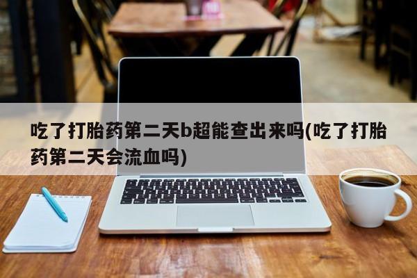堕胎药使用吃了打胎药第二天b超能查出来吗(吃了打胎药第二天会流血吗)