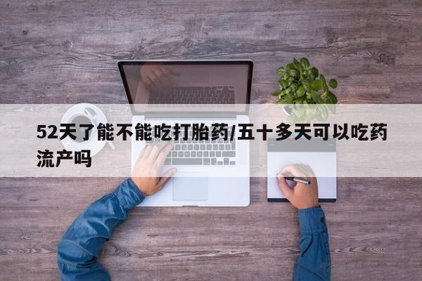 堕胎药使用52天了能不能吃打胎药/五十多天可以吃药流产吗