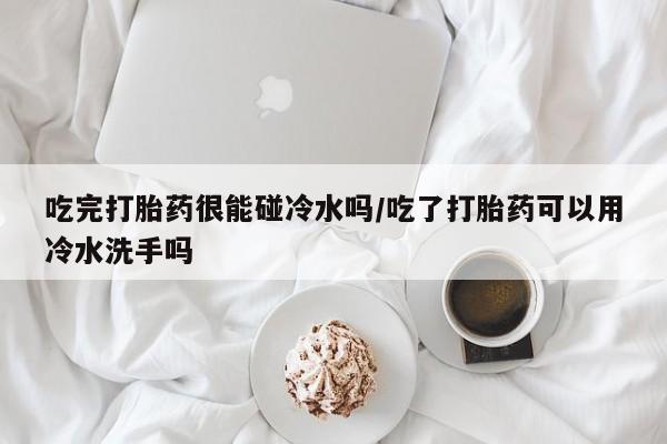 堕胎药使用吃完打胎药很能碰冷水吗/吃了打胎药可以用冷水洗手吗
