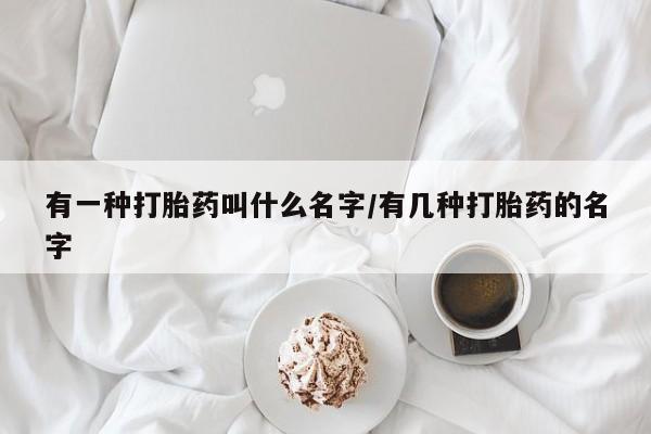 堕胎药使用有一种打胎药叫什么名字/有几种打胎药的名字
