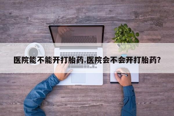 堕胎药使用医院能不能开打胎药.医院会不会开打胎药？