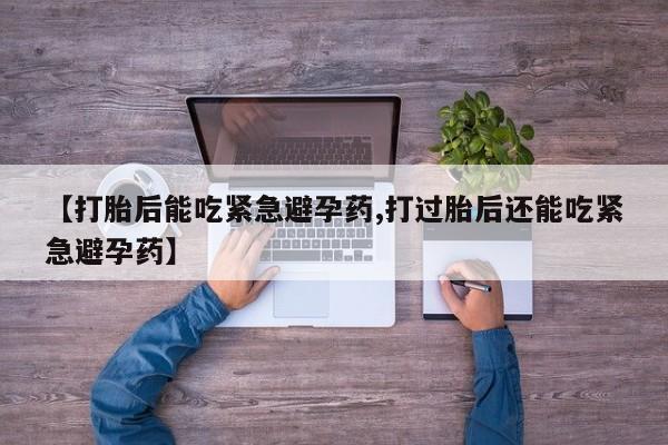 堕胎药使用【打胎后能吃紧急避孕药,打过胎后还能吃紧急避孕药】