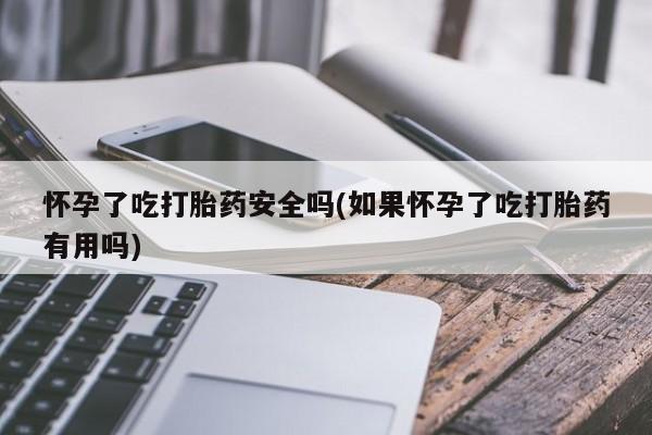 堕胎药使用怀孕了吃打胎药安全吗(如果怀孕了吃打胎药有用吗)