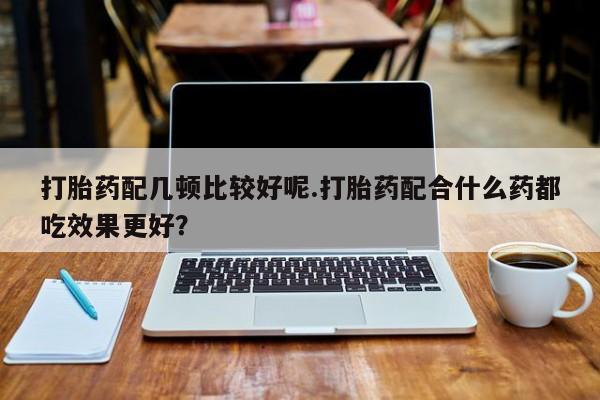 堕胎药使用打胎药配几顿比较好呢.打胎药配合什么药都吃效果更好？