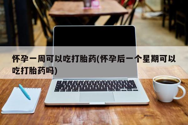 堕胎药使用怀孕一周可以吃打胎药(怀孕后一个星期可以吃打胎药吗)