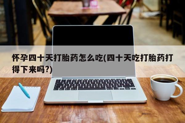 堕胎药使用怀孕四十天打胎药怎么吃(四十天吃打胎药打得下来吗?)