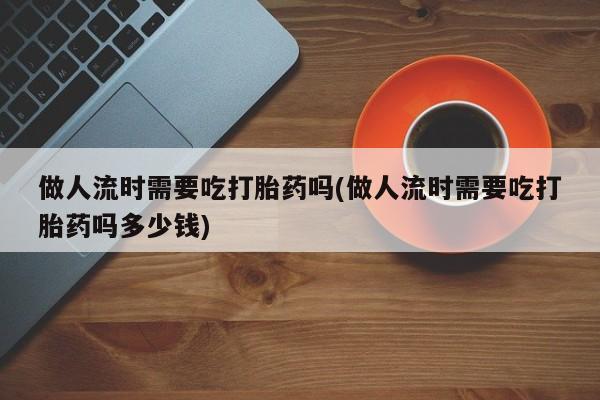 堕胎药使用做人流时需要吃打胎药吗(做人流时需要吃打胎药吗多少钱)